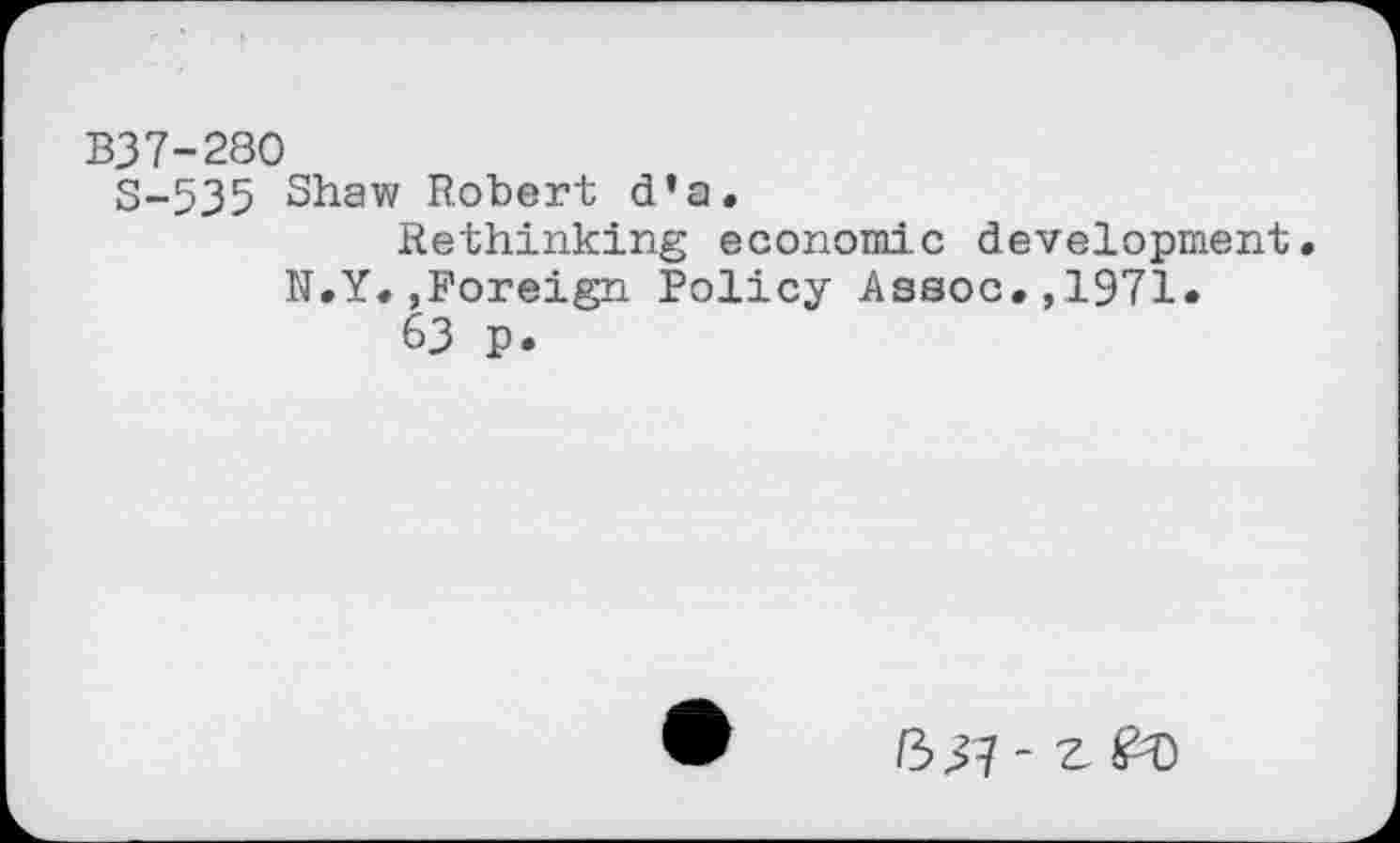 ﻿B37-280
S-535 Shaw Robert d’a.
Rethinking economic development. N.Y.,Foreign Policy Assoc.,1971.
63 p.
